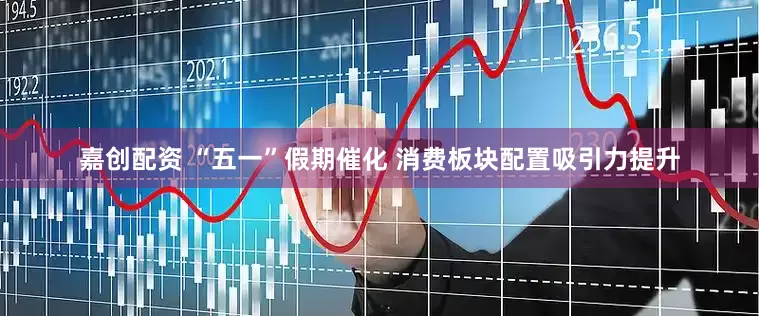 嘉创配资 “五一”假期催化 消费板块配置吸引力提升