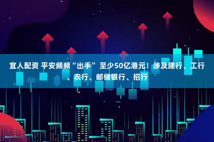 宜人配资 平安频频“出手” 至少50亿港元！涉及建行、工行、农行、邮储银行、招行