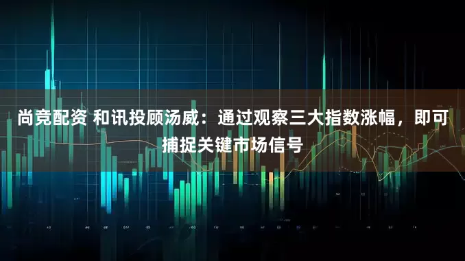 尚竞配资 和讯投顾汤威：通过观察三大指数涨幅，即可捕捉关键市场信号