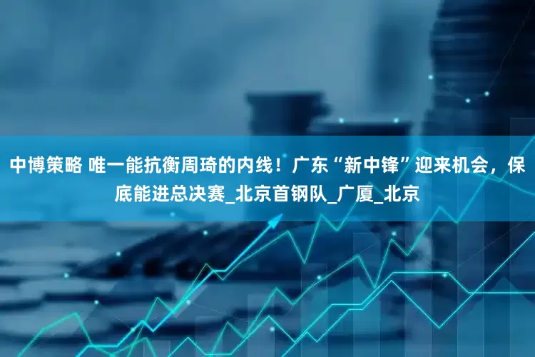中博策略 唯一能抗衡周琦的内线！广东“新中锋”迎来机会，保底能进总决赛_北京首钢队_广厦_北京