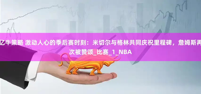 亿牛策略 激动人心的季后赛时刻：米切尔与格林共同庆祝里程碑，詹姆斯再次被赞颂_比赛_1_NBA