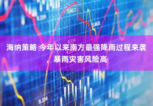 海纳策略 今年以来南方最强降雨过程来袭，暴雨灾害风险高