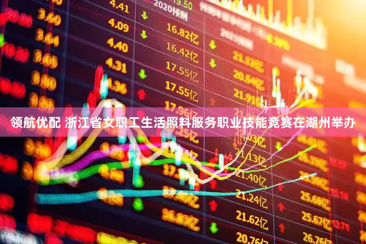 领航优配 浙江省女职工生活照料服务职业技能竞赛在湖州举办