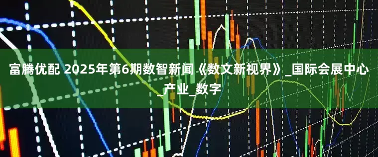 富腾优配 2025年第6期数智新闻《数文新视界》_国际会展中心_产业_数字