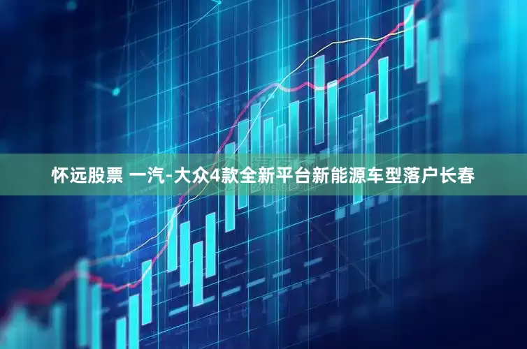 怀远股票 一汽-大众4款全新平台新能源车型落户长春