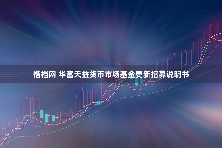 搭档网 华富天益货币市场基金更新招募说明书