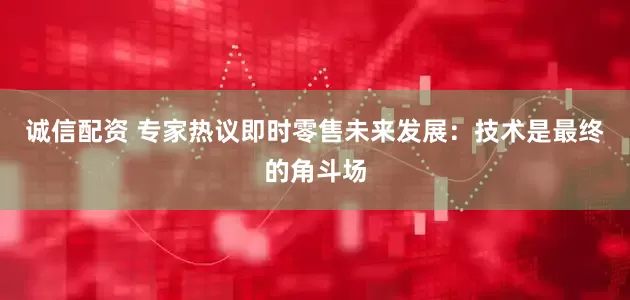 诚信配资 专家热议即时零售未来发展：技术是最终的角斗场