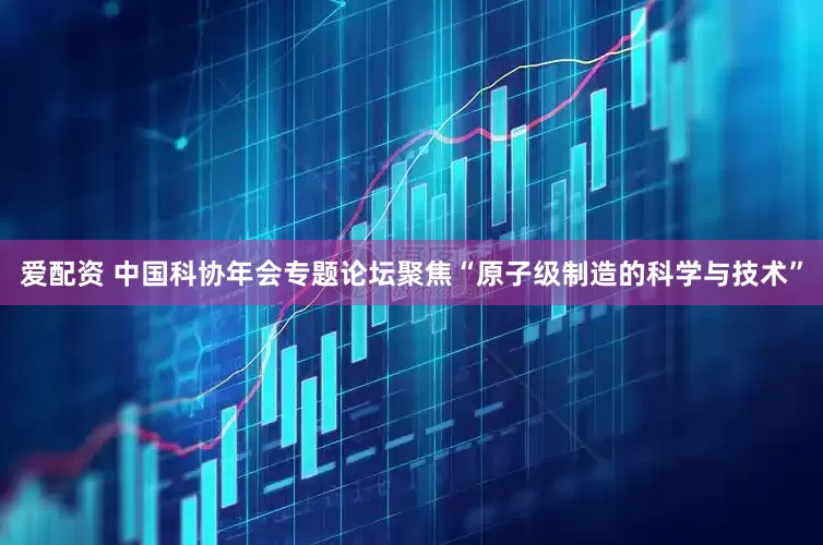 爱配资 中国科协年会专题论坛聚焦“原子级制造的科学与技术”