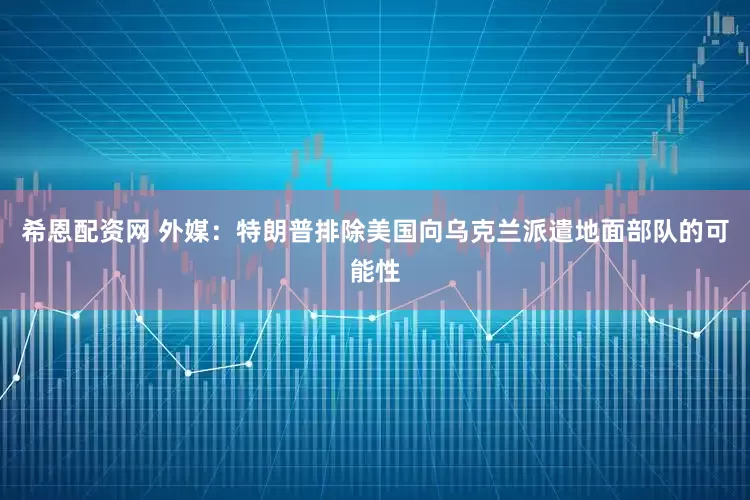 希恩配资网 外媒：特朗普排除美国向乌克兰派遣地面部队的可能性