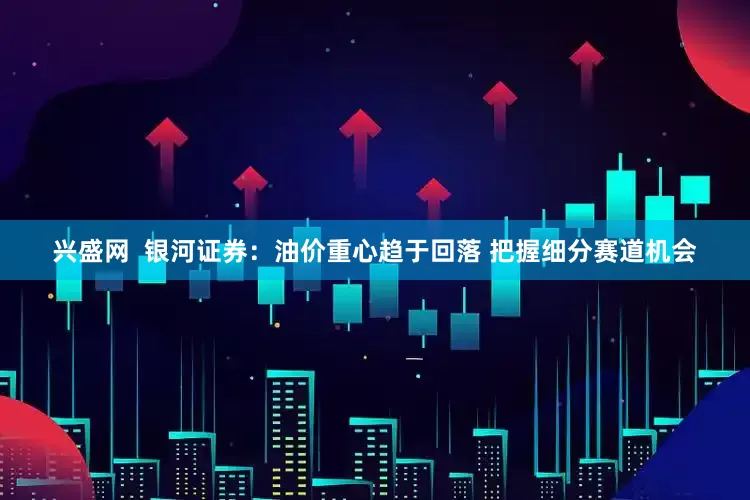 兴盛网  银河证券：油价重心趋于回落 把握细分赛道机会