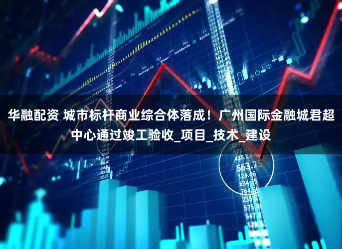 华融配资 城市标杆商业综合体落成！广州国际金融城君超中心通过竣工验收_项目_技术_建设