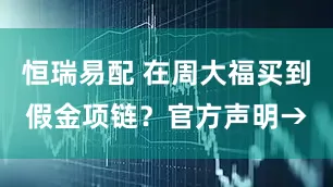 恒瑞易配 在周大福买到假金项链？官方声明→