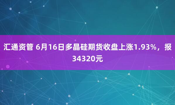 汇通资管 6月16日多晶硅期货收盘上涨1.93%，报34320元