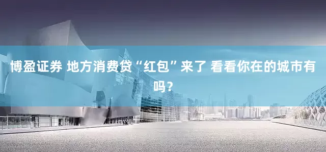 博盈证券 地方消费贷“红包”来了 看看你在的城市有吗？