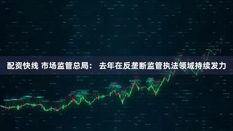 配资快线 市场监管总局： 去年在反垄断监管执法领域持续发力